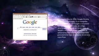 • 2 de septiembre de 2008, Google Chrome
aparece en el mercado. Es el navegador
web desarrollado por Google y compilado
con base en componentes de código
abierto como el motor de renderizado de
WebKit y su estructura de desarrollo de
aplicaciones (framework). Está disponible
gratuitamente bajo condiciones de servicio
específicas.
 