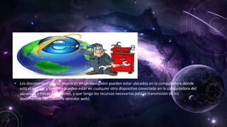 • Los documentos que se muestran en un navegador pueden estar ubicados en la computadora donde
está el usuario y también pueden estar en cualquier otro dispositivo conectado en la computadora del
usuario o a través de Internet, y que tenga los recursos necesarios para la transmisión de los
documentos (un software servidor web).
 