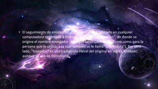 • El seguimiento de enlaces de una página a otra, ubicada en cualquier
computadora conectada a Internet, se llama "navegación", de donde se
origina el nombre navegador (aplicado tanto para el programa como para la
persona que lo utiliza, a la cual también se le llama "cibernauta"). Por otro
lado, "hojeador" es una traducción literal del original en inglés, browser,
aunque su uso es minoritario.
 