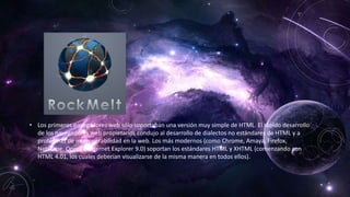 • Los primeros navegadores web sólo soportaban una versión muy simple de HTML. El rápido desarrollo
de los navegadores web propietarios condujo al desarrollo de dialectos no estándares de HTML y a
problemas de interoperabilidad en la web. Los más modernos (como Chrome, Amaya, Firefox,
Netscape, Opera e Internet Explorer 9.0) soportan los estándares HTML y XHTML (comenzando con
HTML 4.01, los cuales deberían visualizarse de la misma manera en todos ellos).
 