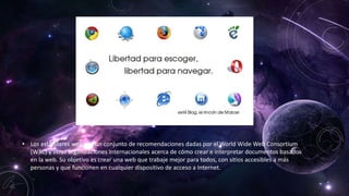 • Los estándares web son un conjunto de recomendaciones dadas por el World Wide Web Consortium
(W3C) y otras organizaciones internacionales acerca de cómo crear e interpretar documentos basados
en la web. Su objetivo es crear una web que trabaje mejor para todos, con sitios accesibles a más
personas y que funcionen en cualquier dispositivo de acceso a Internet.
 