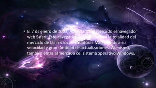 • El 7 de enero de 2003, Apple lanza al mercado el navegador
web Safari. Este navegador se hace con casi la totalidad del
mercado de las microcomputadoras Mac, debido a su
velocidad y gran cantidad de actualizaciones. Asimismo,
también entra al mercado del sistema operativo Windows.
 