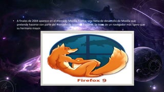 • A finales de 2004 aparece en el mercado Mozilla Firefox, una rama de desarrollo de Mozilla que
pretende hacerse con parte del mercado de Internet Explorer. Se trata de un navegador más ligero que
su hermano mayor.
 