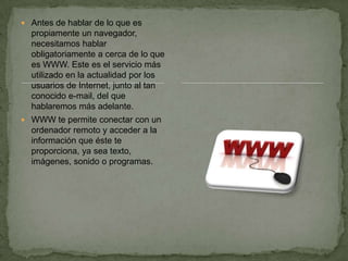 Antes de hablar de lo que es propiamente un navegador, necesitamos hablar obligatoriamente a cerca de lo que es WWW. Este es el servicio más utilizado en la actualidad por los usuarios de Internet, junto al tan conocido e-mail, del que hablaremos más adelante.WWW te permite conectar con un ordenador remoto y acceder a la información que éste te proporciona, ya sea texto, imágenes, sonido o programas.
