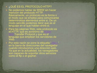 ¿QUÉ ES EL PROTOCOLO HTTP?No podemos hablar de WWW sin hacer mención del protocolo HTTP. Básicamente, un protocolo es la forma o el modo que se emplea para comunicarse determinados elementos entre si. De un modo sencillo podemos decir que es el lenguaje en el que hablan entre si.Para las páginas Web, este protocolo es el HTTP, que es acrónimo de HyperText Transfer Protocol y que es el lenguaje que emplean los servidores de Web.Por esta razón se pone la etiqueta “http://” en la barra de direcciones del navegador cuando introducimos una dirección web. Ya que en la actualidad, los navegadores son capaces de soportar otros servicios como el ftp o el gopher.