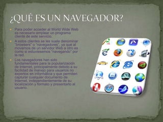 ¿QUÉ ES UN NAVEGADOR?Para poder acceder al WorldWide Web es necesario emplear un programa cliente de este servicio.A estos clientes se les suele denominar “browsers” o “navegadores”, ya que al movernos de un servidor Web a otro es como si estuviesemos “navegando” por la red.Los navegadores han sido fundamentales para la popularización de Internet, principalmente debido a su facilidad de manejo para usuarios no expertos en informática y que permiten capturar cualquier documento de Internet, independientemente de su localización y formato y presentarlo al usuario.