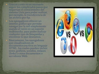 Gracias a esto no es necesario seguir los complicados pasos que requerían el conocimiento del sistema Unix para poder realizar, por ejemplo, la transferencia de un archivo por ftp.Los navegadores ofrecen un interfaz gráfico que permite navegar por la red simplemente usando el ratón en un soporte multimedia, para poder realizar cualquier tipo de búsquedas y encontrar lo que deseamos.Básicamente, los navegadores son visualizadores de documentos escritos en lenguaje HTML, los cuales pueden incluir texto, gráficos, sonidos, enlaces (links) a otros documentos o servidores Web.