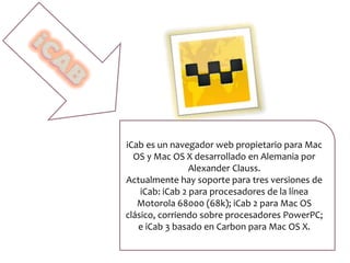 iCab es un navegador web propietario para Mac
OS y Mac OS X desarrollado en Alemania por
Alexander Clauss.
Actualmente hay soporte para tres versiones de
iCab: iCab 2 para procesadores de la línea
Motorola 68000 (68k); iCab 2 para Mac OS
clásico, corriendo sobre procesadores PowerPC;
e iCab 3 basado en Carbon para Mac OS X.
 