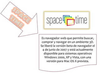 Es navegador web que permite buscar,
comprar y navegar en un ambiente 3D.
Se liberó la versión beta de navegador el
4 de junio de 2007 y está actualmente
disponible para sistemas operativos
Windows 2000, XP y Vista, con una
versión para Mac OS X prevista.
 