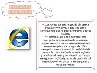 Este navegador está integrado al sistema
operativo Windows, lo que trae como
consecuencia que no pueda ser borrado por el
usuario.
A diferencia del Google chrome, este
navegador no es considerado demasiado
seguro, aunque presenta avanzadas opciones
en cuanto a privacidad y seguridad. Este
navegador, ofrece al usuario la posibilidad de
controlar la presentación de los colores, letras
y tamaños del texto y permiten al usuario que
navegue con facilidad gracias a la presencia del
historial, favoritos, pestañas de búsqueda y
otros elementos.
 
