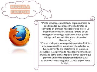 Por la sencillez, estabilidad y el gran número de
posibilidades que ofrece Mozilla Firefox se
convierte en el mejor navegador que existe. Lo
bueno también radica en que se trata de un
navegador de código abierto (es decir que su
código de fuente es liberado o disponible
libremente).
Por ser multiplataforma puede soportar distintos
sistemas operativos lo que permite adaptar su
funcionamiento a la plataforma en la que es
ejecutado. Este premiado navegador de Mozilla es
anunciado como el más rápido y el mas seguro que
permite una completa personalización para
adaptarlo a nuestros gustos cuando exploramos
la Web.
 