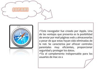 Este navegador fue creado por Apple. Una
de las ventajas que presenta es la posibilidad
de enviar por mail páginas web y almacenarlas
a pesar de que estas hayan sido eliminadas de
la red. Se caracteriza por ofrecer controles
parentales muy eficientes, proporcionar
seguridad y proteger los datos.
Es el complemento indispensable para los
usuarios de mac os x
 