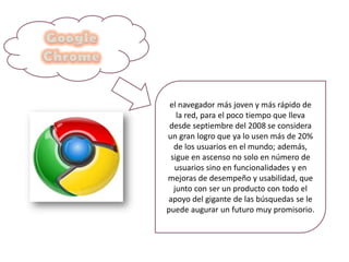 el navegador más joven y más rápido de
la red, para el poco tiempo que lleva
desde septiembre del 2008 se considera
un gran logro que ya lo usen más de 20%
de los usuarios en el mundo; además,
sigue en ascenso no solo en número de
usuarios sino en funcionalidades y en
mejoras de desempeño y usabilidad, que
junto con ser un producto con todo el
apoyo del gigante de las búsquedas se le
puede augurar un futuro muy promisorio.
 