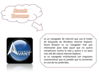 es un navegador de internet que usa el motor
de búsqueda de Windows Internet Explorer.
Avant Browser es un navegador más que
interesante para todo aquel que no quiera
complicarse mucho la vida y quiera ir un paso
más allá del clásico Internet Explorer.
es un navegador multiventana con singulares
características que es posible que lo conviertan
en uno de tus preferidos.
 
