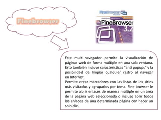 Este multi-navegador permite la visualización de
páginas web de forma múltiple en una sola ventana.
Esto también incluye características "anti popups" y la
posibilidad de limpiar cualquier rastro al navegar
en Internet.
Permite crear marcadores con las listas de los sitios
más visitados y agruparlos por tema. Fine browser le
permite abrir enlaces de manera múltiple en un área
de la página web seleccionada o incluso abrir todos
los enlaces de una determinada página con hacer un
solo clic.
 