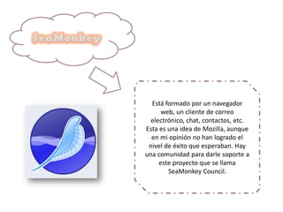 Está formado por un navegador
web, un cliente de correo
electrónico, chat, contactos, etc.
Esta es una idea de Mozilla, aunque
en mi opinión no han logrado el
nivel de éxito que esperaban. Hay
una comunidad para darle soporte a
este proyecto que se llama
SeaMonkey Council.
 