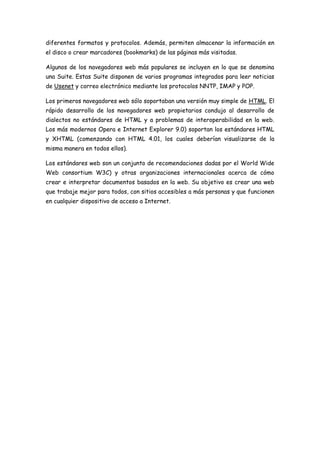 diferentes formatos y protocolos. Además, permiten almacenar la información en
el disco o crear marcadores (bookmarks) de las páginas más visitadas.
Algunos de los navegadores web más populares se incluyen en lo que se denomina
una Suite. Estas Suite disponen de varios programas integrados para leer noticias
de Usenet y correo electrónico mediante los protocolos NNTP, IMAP y POP.
Los primeros navegadores web sólo soportaban una versión muy simple de HTML. El
rápido desarrollo de los navegadores web propietarios condujo al desarrollo de
dialectos no estándares de HTML y a problemas de interoperabilidad en la web.
Los más modernos Opera e Internet Explorer 9.0) soportan los estándares HTML
y XHTML (comenzando con HTML 4.01, los cuales deberían visualizarse de la
misma manera en todos ellos).
Los estándares web son un conjunto de recomendaciones dadas por el World Wide
Web consortium W3C) y otras organizaciones internacionales acerca de cómo
crear e interpretar documentos basados en la web. Su objetivo es crear una web
que trabaje mejor para todos, con sitios accesibles a más personas y que funcionen
en cualquier dispositivo de acceso a Internet.
 