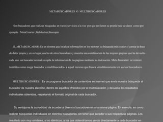 METABUSCADORES O MULTIBUSCADORES




      Son buscadores que realizan búsquedas en varios servicios a la vez por que no tienen su propia base de datos como por

ejemplo : MetaCrawler ,WebSeeker,Buscopio




   EL METABUSCADOR: Es un sistema que localiza información en los motores de búsqueda más usados y carece de base

de datos propia y, en su lugar, usa las de otros buscadores y muestra una combinación de las mejores páginas que ha devuelto

cada uno un buscador normal recopila la informacion de las paginas mediante su indexación. Meta buscador se conoce

también como mega buscador o multibuscador- a aquel recurso que busca simultáneamente en varios buscadores.



   MULTIBUSCADORES:  Es un programa buscador de contenidos en internet que envía nuestra búsqueda al 

buscador de nuestra elección, dentro de aquéllos ofrecidos por el multibuscador, y devuelve los resultados 

individuales obtenidos, respetando el formato original de cada buscador.



      Su ventaja es la comodidad de acceder a diversos buscadores en una misma página. En esencia, es como 

realizar búsquedas individuales en distintos buscadores, sin tener que acceder a sus respectivas páginas. Los 

resultado son muy similares, si no idénticos, a los que obtendríamos yendo directamente a cada buscador en 
 
