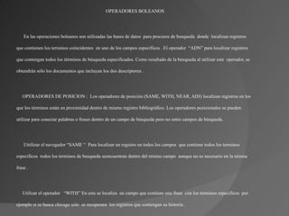 OPERADORES BOLEANOS




    En las operaciones boleanos son utilizadas las bases de datos para procesos de busqueda donde localizan registros

que contienen los terminos coincidentes en uno de los campos especificos . El operador “ADN” para localizar registros

que contengan todos los términos de búsqueda especificados. Como resultado de la búsqueda al utilizar este operador, se

obtendrán sólo los documentos que incluyan los dos descriptores .




   OPERADORES DE POSICION : Los operadores de posición (SAME, WITH, NEAR, ADJ) localizan registros en los

que los términos están en proximidad dentro de mismo registro bibliográfico. Los operadores posicionales se pueden

utilizar para conectar palabras o frases dentro de un campo de búsqueda pero no entre campos de búsqueda.




    Uttilizar el navegador “SAME “ Para localizar un registro en todos los campos que contiene todos los terminos

especificos todos los terminos de busqueda seencuentran dentro del mismo campo aunque no es necesario en la misma

frase .




   Utilizar el operador “WITH” En este se localiza un campo que contiene una frase con los terminos especificos por

ejemplo si se busca chicago solo se recuperara los registros que contengan su historia .
 