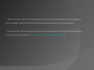 Utilizar el operador “NEAR”  Para localizar registros en los que un campo contiene todos los términos de búsqueda

juntos; sin embargo, el orden de los términos no tiene que coincidir con el orden en que se hayan introducido..




  Utilizar el operador “adj” Para localizar registros en los que un campo contiene todos los registros de busquedad junto y

en el orden que se hayan introducido. (http://dosei.who.int/iBistro_helps/Spanish/tip7102.html)
 