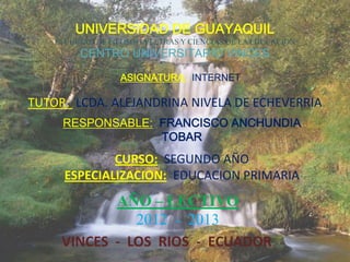 UNIVERSIDAD DE GUAYAQUIL
    FACULTAD DE FILOSOFIA LETRAS Y CIENCIAS DE LA EDUCACION
         CENTRO UNIVERSITARIO VINCES

                   ASIGNATURA: INTERNET

TUTOR: LCDA. ALEJANDRINA NIVELA DE ECHEVERRIA
     RESPONSABLE: FRANCISCO ANCHUNDIA
                  TOBAR
              CURSO: SEGUNDO AÑO
      ESPECIALIZACION: EDUCACION PRIMARIA
            AÑO – LECTIVO
               2012 - 2013
     VINCES - LOS RIOS - ECUADOR
 