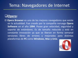 Tema: Navegadores de Internet
Opera:
El Opera Browser es uno de los mejores navegadores que existe
en la actualidad. Fue creado por la compañía noruega Opera
Software en el año 1994. Posee gran velocidad, seguridad y
soporte de estándares. Es de tamaño reducido y está en
constante innovación ya que se liberan en forma semanal
versiones libres de errores y mejoradas para distintas
plataformas de PC como Windows, Mac y Unix.
 