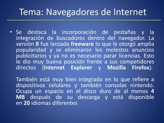 Tema: Navegadores de Internet
• Se destaca la incorporación de pestañas y la
integración de buscadores dentro del navegador. La
versión 8 fue lanzada freeware lo que le otorgó amplia
popularidad y se eliminaron los molestos anuncios
publicitarios y ya no es necesario parar licencias. Esto
le dio muy buena posición frente a sus competidores
directos (Internet Explorer y Mozilla Firefox).
También está muy bien integrado en lo que refiere a
dispositivos celulares y también consolas nintendo.
Ocupa un espacio en el disco duro de al menos 4
MB después de su descarga y está disponible
en 20 idiomas diferentes
 