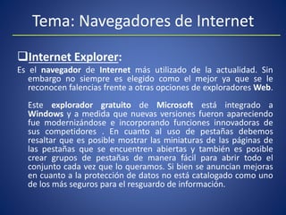Tema: Navegadores de Internet
Internet Explorer:
Es el navegador de Internet más utilizado de la actualidad. Sin
embargo no siempre es elegido como el mejor ya que se le
reconocen falencias frente a otras opciones de exploradores Web.
Este explorador gratuito de Microsoft está integrado a
Windows y a medida que nuevas versiones fueron apareciendo
fue modernizándose e incorporando funciones innovadoras de
sus competidores . En cuanto al uso de pestañas debemos
resaltar que es posible mostrar las miniaturas de las páginas de
las pestañas que se encuentren abiertas y también es posible
crear grupos de pestañas de manera fácil para abrir todo el
conjunto cada vez que lo queramos. Si bien se anuncian mejoras
en cuanto a la protección de datos no está catalogado como uno
de los más seguros para el resguardo de información.
 