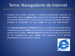 Tema: Navegadores de Internet
• Presenta una interfaz renovada y mejorada posibilitando maximizar el
área donde vemos la página web. Incorporó las búsquedas de Internet a
su barra de herramientas y de esta forma evita la acumulación de barras.
Presenta la posibilidad de hacer zoom en un área determinada.
• Con Internet Explorer 8, Windows ofrece casi todas las funciones de los
complementos para Firefox más populares, y te permite personalizarlo de
manera fácil y rápida. Internet Explorer 8 ofrece casi todas las funciones
de los complementos para Firefox más populares, y te permite
personalizarlo de manera fácil y rápida.
 