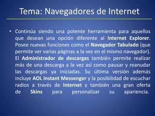Tema: Navegadores de Internet
• Continúa siendo una potente herramienta para aquellos
que desean una opción diferente al Internet Explorer.
Posee nuevas funciones como el Navegador Tabulado (que
permite ver varias páginas a la vez en el mismo navegador).
El Administrador de descargas también permite realizar
más de una descarga a la vez así como pausar y reanudar
las descargas ya iniciadas. Su última versión además
incluye AOL instant Messenger y la posibilidad de escuchar
radios a través de Internet y también una gran oferta
de Skins para personalizar su apariencia.
 