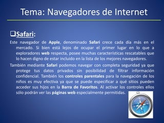 Tema: Navegadores de Internet
Safari:
Este navegador de Apple, denominado Safari crece cada día más en el
mercado. Si bien está lejos de ocupar el primer lugar en lo que a
exploradores web respecta, posee muchas características rescatables que
lo hacen digno de estar incluido en la lista de los mejores navegadores.
También mediante Safari podemos navegar con completa seguridad ya que
protege tus datos privados sin posibilidad de filtrar información
confidencial. También los controles parentales para la navegación de los
niños es muy efectiva ya que se puede especificar a qué sitios pueden
acceder sus hijos en la Barra de Favoritos. Al activar los controles ellos
sólo podrán ver las páginas web especialmente permitidas.
 