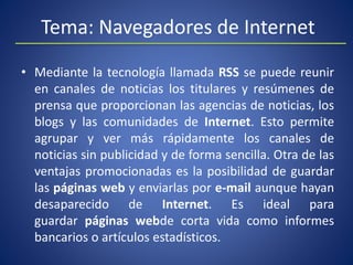 Tema: Navegadores de Internet
• Mediante la tecnología llamada RSS se puede reunir
en canales de noticias los titulares y resúmenes de
prensa que proporcionan las agencias de noticias, los
blogs y las comunidades de Internet. Esto permite
agrupar y ver más rápidamente los canales de
noticias sin publicidad y de forma sencilla. Otra de las
ventajas promocionadas es la posibilidad de guardar
las páginas web y enviarlas por e-mail aunque hayan
desaparecido de Internet. Es ideal para
guardar páginas webde corta vida como informes
bancarios o artículos estadísticos.
 