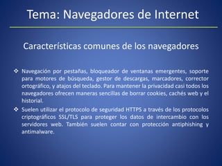 Tema: Navegadores de Internet
Características comunes de los navegadores
 Navegación por pestañas, bloqueador de ventanas emergentes, soporte
para motores de búsqueda, gestor de descargas, marcadores, corrector
ortográfico, y atajos del teclado. Para mantener la privacidad casi todos los
navegadores ofrecen maneras sencillas de borrar cookies, cachés web y el
historial.
 Suelen utilizar el protocolo de seguridad HTTPS a través de los protocolos
criptográficos SSL/TLS para proteger los datos de intercambio con los
servidores web. También suelen contar con protección antiphishing y
antimalware.
 