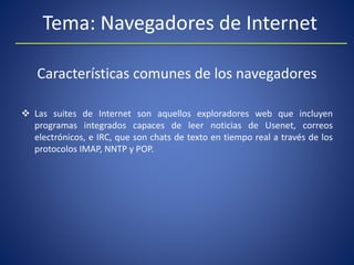 Tema: Navegadores de Internet
Características comunes de los navegadores
 Las suites de Internet son aquellos exploradores web que incluyen
programas integrados capaces de leer noticias de Usenet, correos
electrónicos, e IRC, que son chats de texto en tiempo real a través de los
protocolos IMAP, NNTP y POP.
 