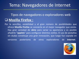 Tema: Navegadores de Internet
Tipos de navegadores o exploradores web
 Mozilla Firefox :
Por la sencillez, estabilidad y el gran número de posibilidades que
ofrece Mozilla Firefox se convierte en el mejor navegador que existe.
Hay gran variedad de skins para variar su apariencia y es posible
añadirle "applets" para configurar distintos estilos. El uso de pestañas
sin dudas constituye una gran innovación, que luego fue copiada en
versiones posteriores de otros exploradores de Internet.
 