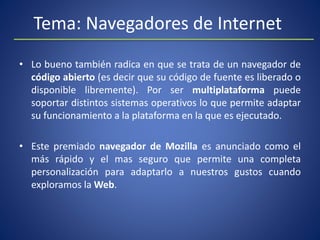 Tema: Navegadores de Internet
• Lo bueno también radica en que se trata de un navegador de
código abierto (es decir que su código de fuente es liberado o
disponible libremente). Por ser multiplataforma puede
soportar distintos sistemas operativos lo que permite adaptar
su funcionamiento a la plataforma en la que es ejecutado.
• Este premiado navegador de Mozilla es anunciado como el
más rápido y el mas seguro que permite una completa
personalización para adaptarlo a nuestros gustos cuando
exploramos la Web.
 