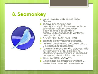 8. Seamonkey











Un navegador web con el motor
Gecko.
Incluye navegación con
pestañas, cumplimiento avanzado de
estándares web, escalado de
páginas, modo de pantalla
completa, bloqueador de ventanas
emergentes, etc.
Admite POP, IMAP, NNTP, SMTP
permite definir y asignar etiquetas.
Tiene un potente filtro de correo basura
y de mensajes fraudulentos
Totalmente escrito en XUL, aprovecha la
infraestructura de las aplicaciones
Mozilla para proporcionar un cliente IRC
completo con un mínimo consumo.
Un editor HTML WYSIWYG.
Capacidad de instalar extensiones y
temas para personalizar su aspecto.

 