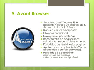9. Avant Browser










Funciona con Windows 98 en
adelante y ocupa un espacio de tu
sistema de tan solo 2.5mb.
Bloquea ventas emergentes
Filtro anti publicidad
Navegación por pestañas
Recordatorio de paginas mas
visitadas antes de su cierre anterior
Posibilidad de reabrir estas paginas
Applets Java, scripts y ActiveX (con
capacidad para desactivarlos)
Posibilidad de desactivar
elementos de audio o
video, animaciones tipo flash.

 