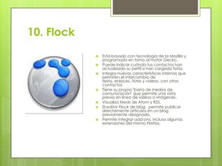 10. Flock












Está basado con tecnología de la Mozilla y
programado en torno al motor Gecko.
Puede indicar cuándo tus contactos han
actualizado su perfil o han cargado fotos.
Integra nuevas características internas que
permiten el intercambio de
texto, enlaces, fotos y videos, con otros
contactos.
Tiene su propia "barra de medios de
comunicación" que permite una vista
previa en línea de vídeos o imágenes.
Visualiza feeds de Atom y RSS.
El editor Flock de blog , permite publicar
directamente artículos en un blog
previamente designado.
Permite integrar add-ons, incluso algunas
extensiones del mismo Firefox.

 
