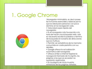 1. Google Chrome
Navegador minimalista, es decir posee
las funciones esenciales y básicas por lo
que es ideal para personas con poco
dominio en la navegación web.
• Velocidad súper-rápida del
navegador.
• Es el navegador más favorecido a la
hora de hacer una búsqueda web, solo
es necesario escribir la palabra o termino
de búsqueda en la barra de direcciones
que es multiuso.
• Permite ver estadísticas de la memoria
consumida en cada pestaña con sus
detalles,
• Google ofrece la actualización
automática del navegador
• Ofrece similar a Internet Explore la
navegación llamada de Incógnito, las
páginas a las que se accedan no
quedarán registradas
• En la página de inicio muestra
miniaturas de las páginas visitadas.

 