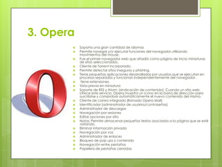 3. Opera
























Soporta una gran cantidad de idiomas
Permite navegar y/o ejecutar funciones del navegador utilizando
movimientos del mouse.
Fue el primer navegador web que añadió como página de inicio miniaturas
de sitios seleccionados.
Cliente de Torrent incorporado.
Permite detectar sitios inseguros y phishing.
Tiene pequeñas aplicaciones desarrolladas por usuarios que se ejecutan en
procesos separados y funcionan independientemente del navegador.
tiene extensiones.
Vista previa en miniatura
Soporte de RSS y Atom: (sindicación de contenido): Cuando un sitio web
ofrece este servicio, Opera muestra un icono en la barra de dirección para
suscribirse y comprobar automáticamente el nuevo contenido del mismo.
Cliente de correo integrado (llamado Opera Mail)
Identificador (administrador de usuarios/contraseñas)
Administrador de descargas
Navegación por sesiones
Editar opciones por sitio
Notas: Permite almacenar pequeños textos asociados a la página que se esté
visitando.
Eliminar información privada
Navegación por voz
Administrador de enlaces
Bloqueo de pop ups y contenido
Navegación entre pestañas
Papelera de pestañas cerradas

 
