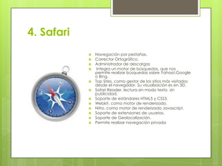 4. Safari















Navegación por pestañas.
Corrector Ortográfico.
Administrador de descargas
Integra un motor de búsquedas, que nos
permite realizar búsquedas sobre Yahoo!,Google
o Bing.
Top Sites, como gestor de los sitios más visitados
desde el navegador. Su visualización es en 3D.
Safari Reader, lectura en modo texto, sin
publicidad.
Soporte de estándares HTML5 y CSS3.
Webkit, como motor de renderizado.
Nitro, como motor de renderizado Javascript.
Soporte de extensiones de usuarios.
Soporte de Geolocalización.
Permite realizar navegación privada

 