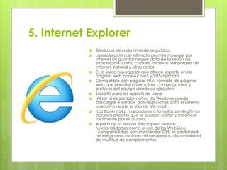 5. Internet Explorer













Brinda un elevado nivel de seguridad
La exploración de InPrivate permite navegar por
Internet sin guardar ningún dato de la sesión de
exploración, como cookies, archivos temporales de
Internet, historial y otros datos.
Es el único navegador que ofrece soporte en las
páginas web para ActiveX y VBScriptpara
Compatible con paginas HTA, formato de páginas
web que permiten interactuar con programas y
archivos del equipo donde se ejecuten.
Soporte para los applets de Java
Al ser el explorador nativo de Windows puede
descargar e instalar actualizaciones para el sistema
operativo desde el sitio de Microsoft.
Los Bookmarks, marcadores o favoritos son legítimos
accesos directos que se pueden editar y modificar
fácilmente por el usuario.
A partir de la versión 8 incorpora nuevas
funcionalidades como el uso de las WebSlice
, compatibilidad con el estándar CSS, la posibilidad
de elegir otros motores de búsquedas, disponibilidad
de multitud de complementos.

 
