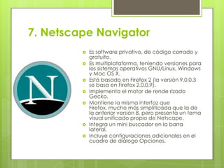 7. Netscape Navigator










Es software privativo, de código cerrado y
gratuito.
Es multiplataforma, teniendo versiones para
los sistemas operativos GNU/Linux, Windows
y Mac OS X.
Está basado en Firefox 2 (la versión 9.0.0.3
se basa en Firefox 2.0.0.9).
Implementa el motor de rende rizado
Gecko.
Mantiene la misma interfaz que
Firefox, mucho más simplificada que la de
la anterior versión 8, pero presenta un tema
visual unificado propio de Netscape.
Integra un mini buscador en la barra
lateral.
Incluye configuraciones adicionales en el
cuadro de diálogo Opciones.

 