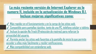 ✓ Más rapidez en el funcionamiento y en la carga de los sitios web.
✓ Compatible para pantallas táctiles, tanto de una PC, teléfono celular o tableta.
✓ Incluye la opción No Track (Protección de rastreo) para reforzar la
privacidad del usuario.
✓ Permite anclar los sitios web favoritos a la pantalla de inicio lo que permite
acceder a ellos más fácilmente y recibir notificaciones.
✓ Más compatibilidad con estándares web.

 