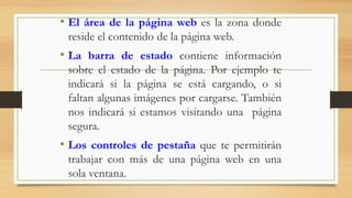 • El área de la página web es la zona donde
reside el contenido de la página web.

• La barra de estado contiene información
sobre el estado de la página. Por ejemplo te
indicará si la página se está cargando, o si
faltan algunas imágenes por cargarse. También
nos indicará si estamos visitando una página
segura.

• Los controles de pestaña que te permitirán
trabajar con más de una página web en una
sola ventana.

 