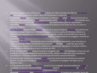  El primer navegador, desarrollado en la CERN a finales de 1990 y principios de 1991 por Tim Berners-
Lee, era bastante sofisticado y gráfico, pero sólo funcionaba en estaciones NeXT.
 El navegador Mosaic, que funcionaba inicialmente en entornos Unix sobre X11, fue el primero que se
extendió debido a que pronto elNCSA preparó versiones para Windows y Macintosh. Sin embargo, poco
más tarde entró en el mercado Netscape Navigator que rápidamente superó en capacidades y
velocidad a Mosaic. Este navegador tuvo la ventaja de funcionar en casi todos los Unix, así como en
entornos Windows.
 Internet Explorer (anteriormente Spyglass Mosaic) fue la apuesta tardía de Microsoft para entrar en el
mercado y consiguió desbancar al Netscape Navigator entre los usuarios de Windows, debido a la
integración del navegador con el sistema operativo, llegando a poseer cerca del 95% de la cuota de
mercado. Netscape Communications Corporation liberó el código fuente de su navegador, naciendo así
el proyecto Mozilla.
 Finalmente Mozilla Firefox fue reescrito desde cero tras decidirse a desarrollar y usar como base un
nuevo conjunto de widgets multiplataforma basado en XML llamado XUL y esto hizo que tardara
bastante más en aparecer de lo previsto inicialmente, apareciendo una versión 1.0 de gran calidad y
para muchísimas plataformas a la vez el 5 de junio de 2002.
 El 7 de enero de 2003, Apple lanza al mercado el navegador webSafari. Este Navegador se hace con casi
la totalidad del mercado de las microcomputadoras Mac, debido a su velocidad y gran cantidad de
actualizaciones. Asimismo, también entra al mercado del sistema operativo Windows.
 A finales de 2004 aparece en el mercado Firefox, una rama de desarrollo de Mozilla que pretende
hacerse con parte del mercado deInternet Explorer. Se trata de un navegador más ligero que su
hermano mayor.
 El 2 de septiembre de 2008 Google Chrome vio la luz. Es el navegador web desarrollado por Google y
compilado con base en componentes de código abierto como el motor de renderizado de WebKit y
su estructura de desarrollo de aplicaciones (Framework). Está
disponible gratuitamente bajo condiciones de servicio específicas. El nombre del navegador deriva del
 