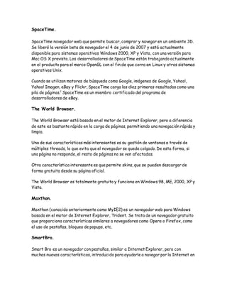 SpaceTime.
SpaceTime navegador web que permite buscar, comprar y navegar en un ambiente 3D.
Se liberó la versión beta de navegador el 4 de junio de 2007 y está actualmente
disponible para sistemas operativos Windows 2000, XP y Vista, con una versión para
Mac OS X prevista. Los desarrolladores de SpaceTime están trabajando actualmente
en el producto para el marco OpenGL con el fin de que corra en Linux y otros sistemas
operativos Unix.
Cuando se utilizan motores de búsqueda como Google, imágenes de Google, Yahoo!,
Yahoo! Imagen, eBay y Flickr, SpaceTime carga los diez primeros resultados como una
pila de páginas.1
SpaceTime es un miembro certificado del programa de
desarrolladores de eBay.
The World Browser.
The World Browser está basado en el motor de Internet Explorer, pero a diferencia
de este es bastante rápido en la carga de páginas, permitiendo una navegación rápida y
limpia.
Una de sus características más interesantes es su gestión de ventanas a través de
múltiples threads, lo que evita que el navegador se quede colgado. De esta forma, si
una página no responde, el resto de páginas no se ven afectadas.
Otra característica interesante es que permite skins, que se pueden descargar de
forma gratuita desde su página oficial.
The World Browser es totalmente gratuito y funciona en Windows 98, ME, 2000, XP y
Vista.
Maxthon.
Maxthon (conocido anteriormente como MyIE2) es un navegador web para Windows
basado en el motor de Internet Explorer, Trident. Se trata de un navegador gratuito
que proporciona características similares a navegadores como Opera o Firefox, como
el uso de pestañas, bloqueo de popups, etc.
SmartBro.
Smart Bro es un navegador con pestañas, similar a Internet Explorer, pero con
muchas nuevas características, introducido para ayudarle a navegar por la Internet en
 