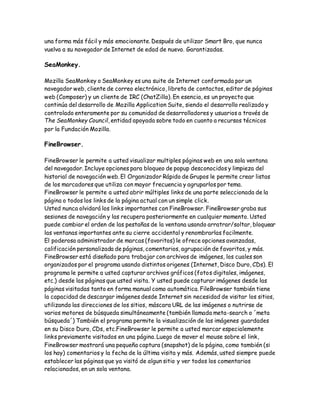 una forma más fácil y más emocionante. Después de utilizar Smart Bro, que nunca
vuelva a su navegador de Internet de edad de nuevo. Garantizadas.
SeaMonkey.
Mozilla SeaMonkey o SeaMonkey es una suite de Internet conformada por un
navegador web, cliente de correo electrónico, libreta de contactos, editor de páginas
web (Composer) y un cliente de IRC (ChatZilla). En esencia, es un proyecto que
continúa del desarrollo de Mozilla Application Suite, siendo el desarrollo realizado y
controlado enteramente por su comunidad de desarrolladores y usuarios a través de
The SeaMonkey Council, entidad apoyada sobre todo en cuanto a recursos técnicos
por la Fundación Mozilla.
FineBrowser.
FineBrowser le permite a usted visualizar multiples páginas web en una sola ventana
del navegador. Incluye opciones para bloqueo de popup desconocidos y limpieza del
historial de navegación web. El Organizador Rápido de Grupos le permite crear listas
de los marcadores que utiliza con mayor frecuencia y agruparlos por tema.
FineBrowser le permite a usted abrir múltiples links de una parte seleccionada de la
página o todos los links de la página actual con un simple click.
Usted nunca olvidará los links importantes con FineBrowser. FineBrowser graba sus
sesiones de navegación y las recupera posteriormente en cualquier momento. Usted
puede cambiar el orden de las pestañas de la ventana usando arratrar/soltar, bloquear
las ventanas importantes ante su cierre accidental y renombrarlas facilmente.
El poderoso administrador de marcas (favoritos) le ofrece opciones avanzadas,
calificación personalizada de páginas, comentarios, agrupación de favoritos, y más.
FineBrowser está diseñado para trabajar con archivos de imágenes, los cuales son
organizados por el programa usando distintos origenes (Internet, Disco Duro, CDs). El
programa le permite a usted capturar archivos gráficos (fotos digitales, imágenes,
etc.) desde las páginas que usted visita. Y usted puede capturar imágenes desde las
páginas visitadas tanto en forma manual como automática. FileBrowser también tiene
la capacidad de descargar imágenes desde Internet sin necesidad de visitar los sitios,
utilizando las direcciones de los sitios, máscara URL de las imágenes o nutrirse de
varios motores de búsqueda simultáneamente (también llamada meta-search o ´meta
búsqueda´) También el programa permite la visualización de las imágenes guardades
en su Disco Duro, CDs, etc.FineBrowser le permite a usted marcar especialemente
links previamente visitados en una página. Luego de mover el mouse sobre el link,
FineBrowser mostrará una pequeña captura (snapshot) de la página, como también (si
los hay) comentarios y la fecha de la última visita y más. Además, usted siempre puede
establecer las páginas que ya visitó de algun sitio y ver todos los comentarios
relacionados, en un sola ventana.
 