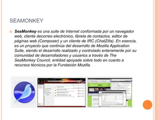 SEAMONKEY


SeaMonkey es una suite de Internet conformada por un navegador
web, cliente decorreo electrónico, libreta de contactos, editor de
páginas web (Composer) y un cliente de IRC (ChatZilla). En esencia,
es un proyecto que continúa del desarrollo de Mozilla Application
Suite, siendo el desarrollo realizado y controlado enteramente por su
comunidad de desarrolladores y usuarios a través de The
SeaMonkey Council, entidad apoyada sobre todo en cuanto a
recursos técnicos por la Fundación Mozilla.

 